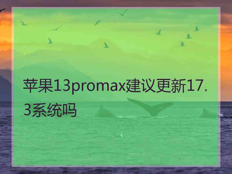 苹果13promax建议更新17.3系统吗