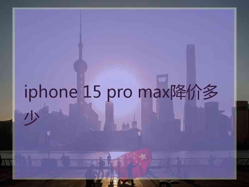 iphone 15 pro max降价多少