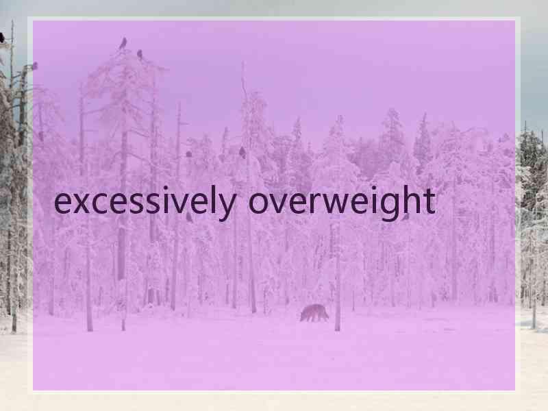 excessively overweight