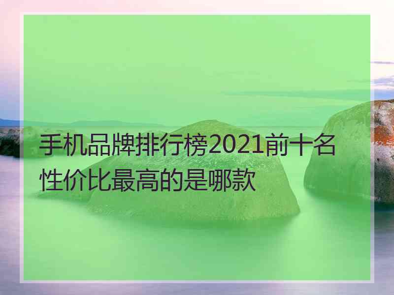 手机品牌排行榜2021前十名性价比最高的是哪款