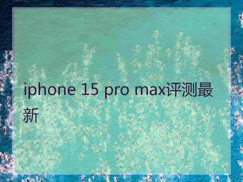 iphone 15 pro max评测最新