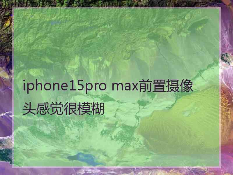 iphone15pro max前置摄像头感觉很模糊