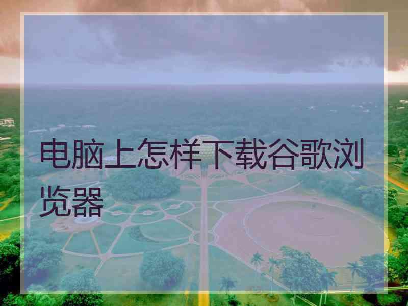 电脑上怎样下载谷歌浏览器