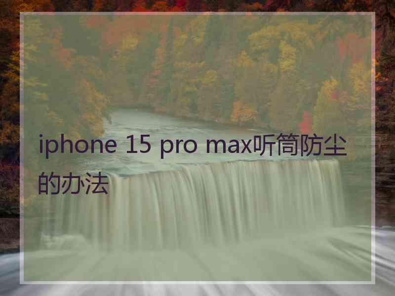 iphone 15 pro max听筒防尘的办法