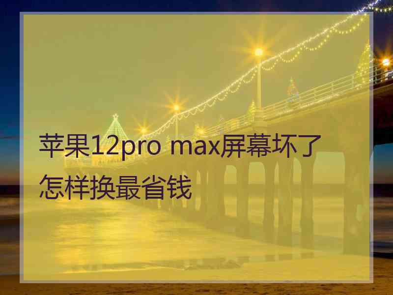 苹果12pro max屏幕坏了怎样换最省钱