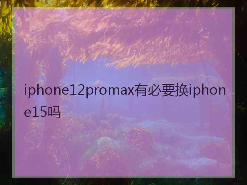 iphone12promax有必要换iphone15吗