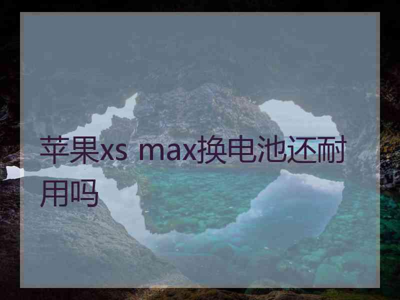 苹果xs max换电池还耐用吗