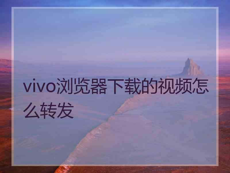 vivo浏览器下载的视频怎么转发