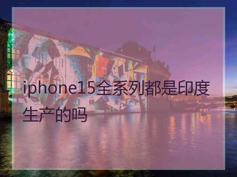 iphone15全系列都是印度生产的吗