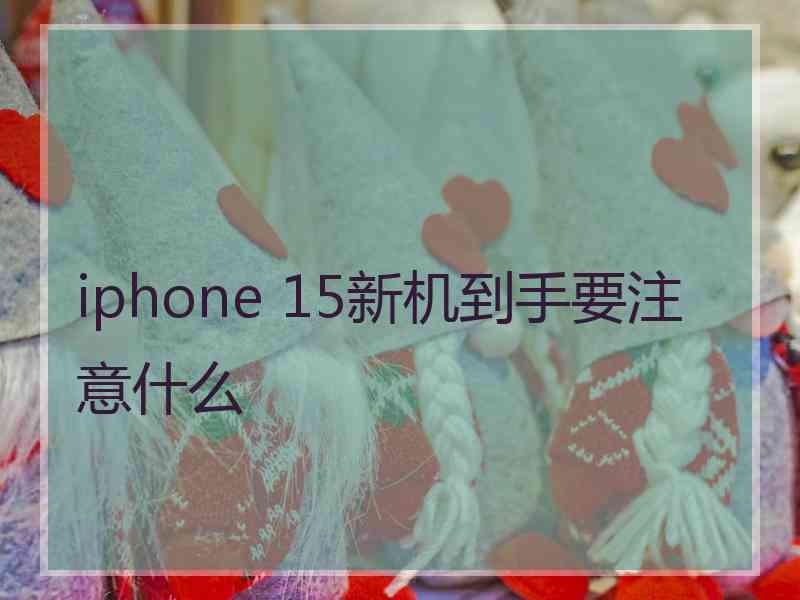 iphone 15新机到手要注意什么