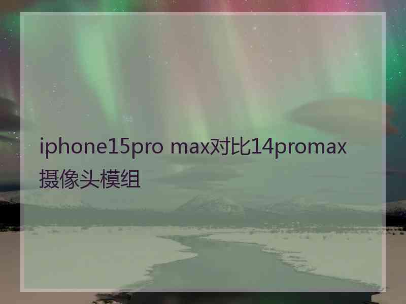 iphone15pro max对比14promax摄像头模组