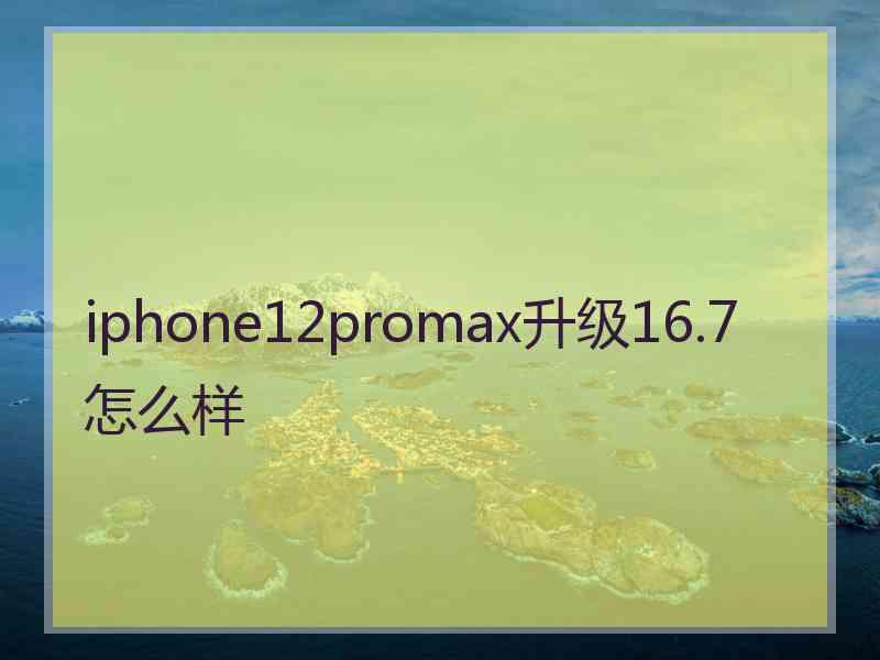 iphone12promax升级16.7怎么样