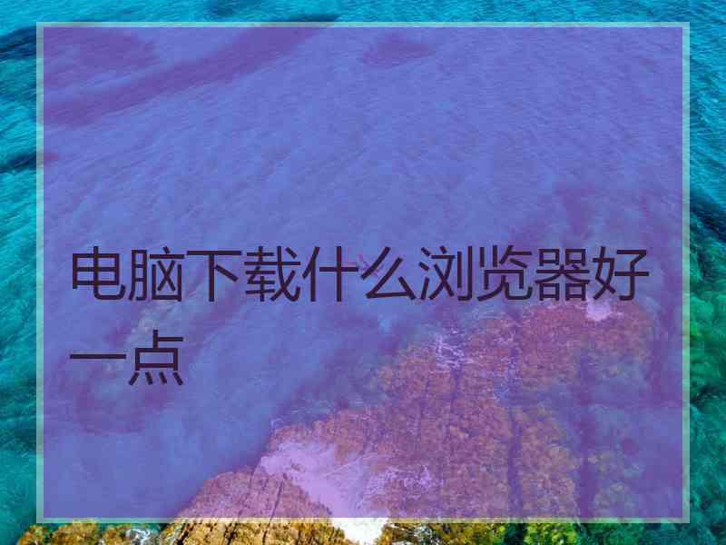 电脑下载什么浏览器好一点