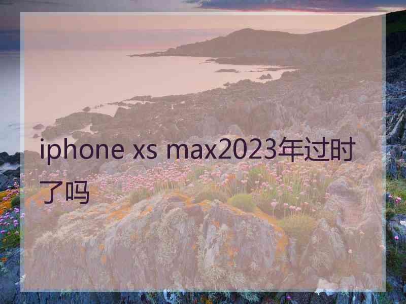 iphone xs max2023年过时了吗