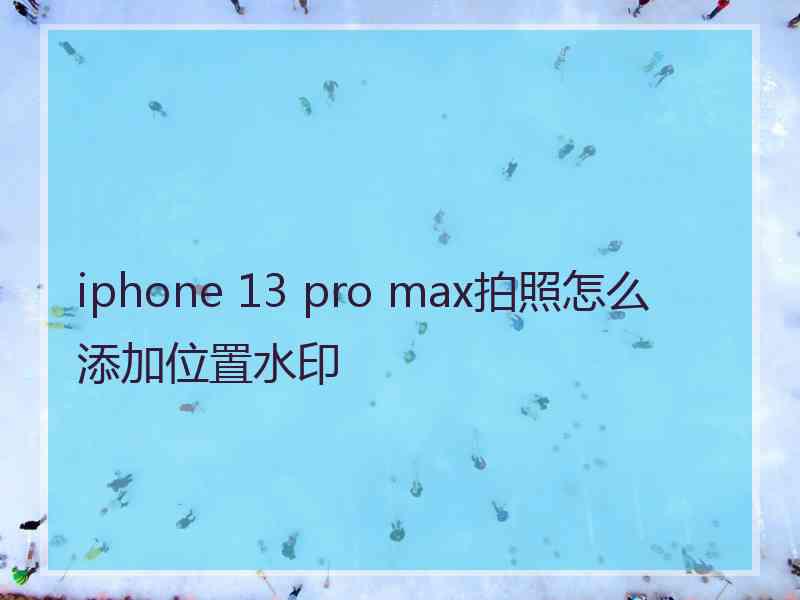 iphone 13 pro max拍照怎么添加位置水印