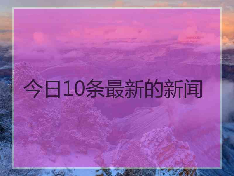 今日10条最新的新闻