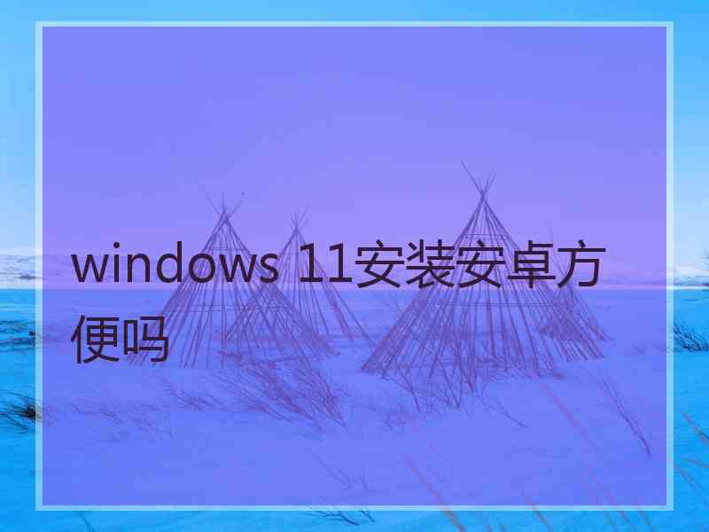 windows 11安装安卓方便吗