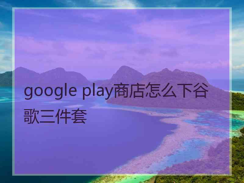 google play商店怎么下谷歌三件套