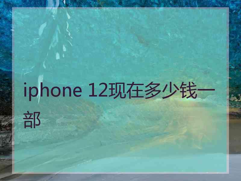 iphone 12现在多少钱一部