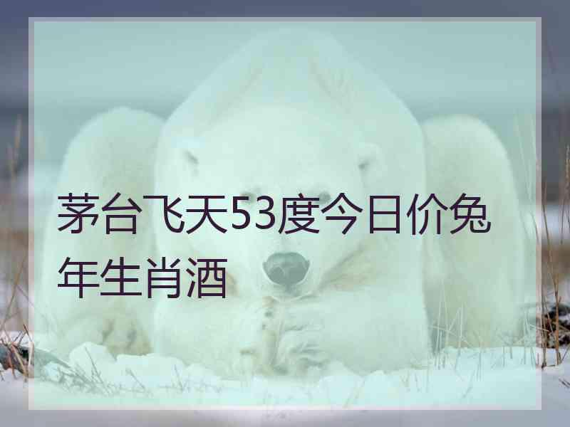 茅台飞天53度今日价兔年生肖酒