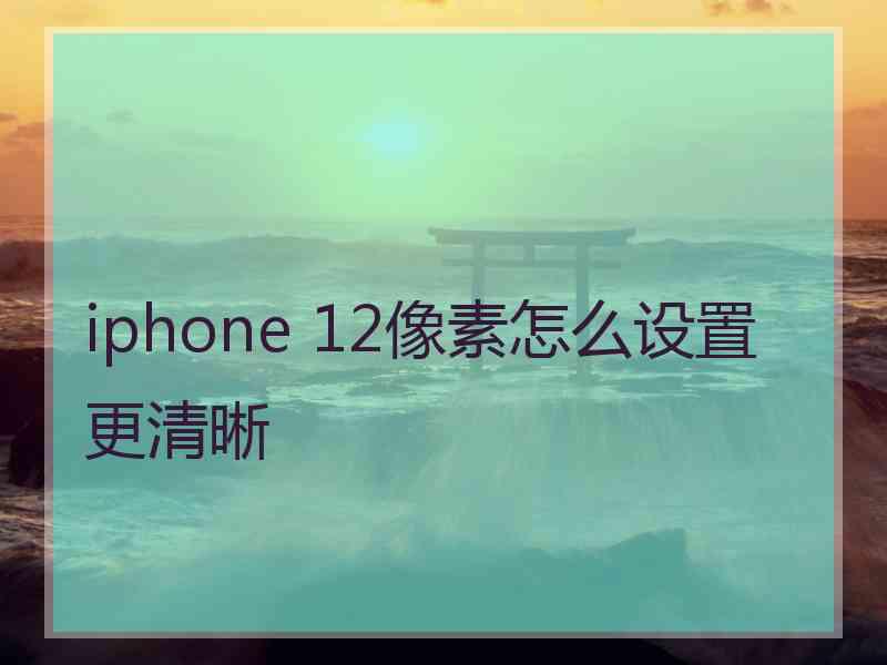 iphone 12像素怎么设置更清晰