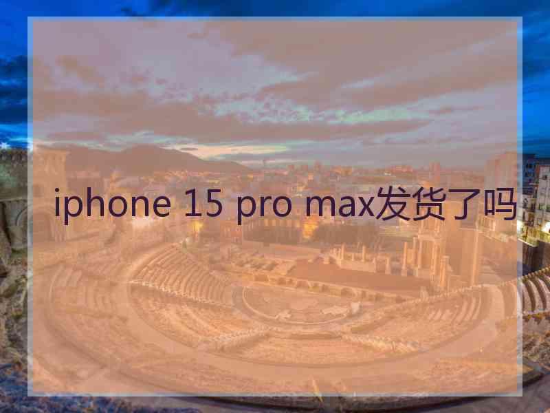 iphone 15 pro max发货了吗