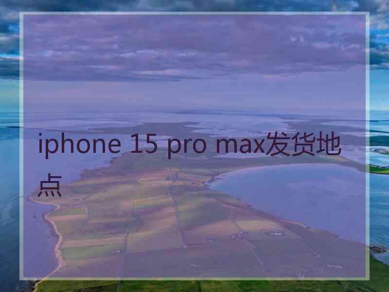 iphone 15 pro max发货地点