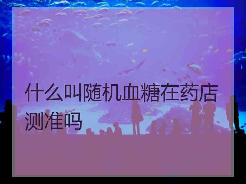 什么叫随机血糖在药店测准吗