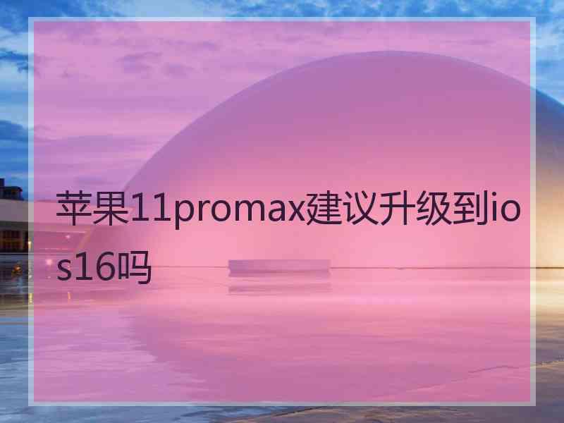 苹果11promax建议升级到ios16吗