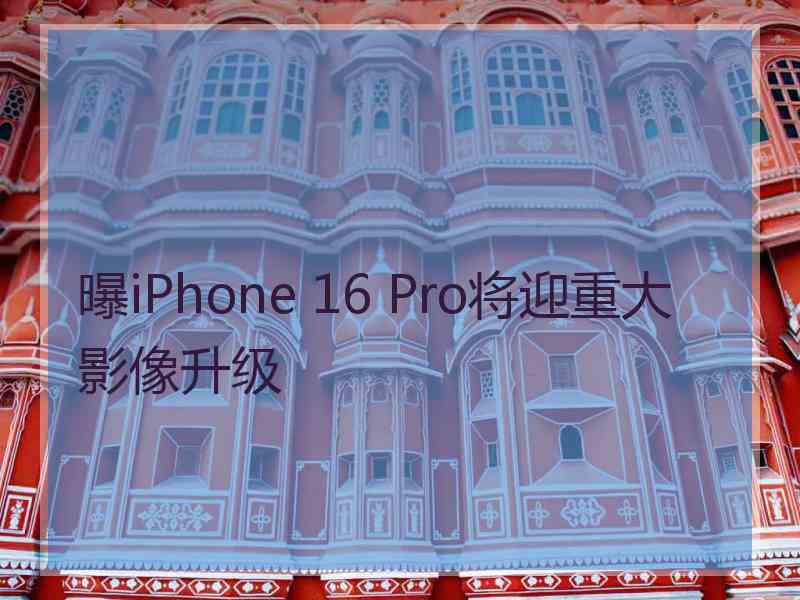 曝iPhone 16 Pro将迎重大影像升级