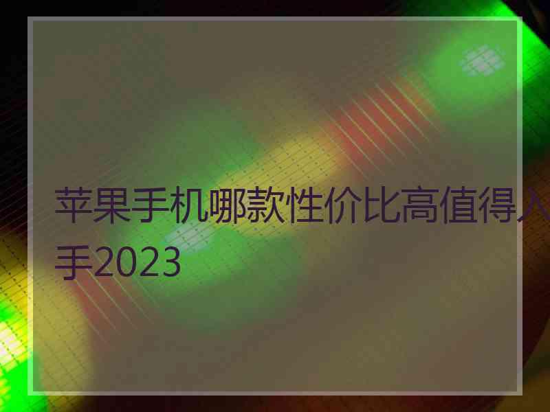 苹果手机哪款性价比高值得入手2023