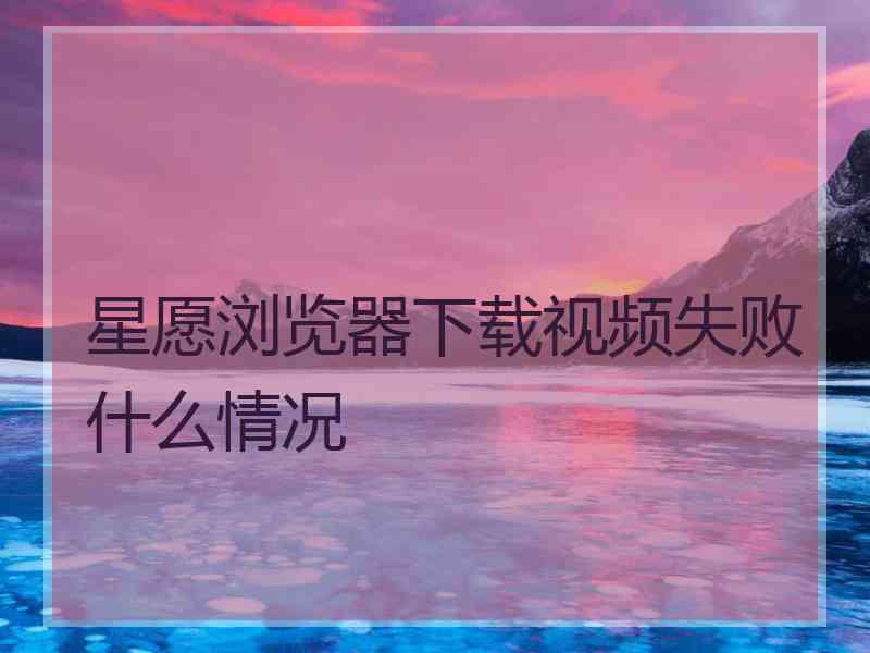 星愿浏览器下载视频失败什么情况