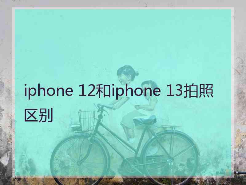 iphone 12和iphone 13拍照区别