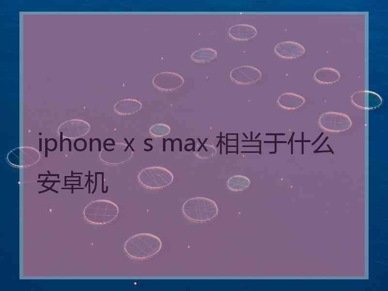 iphone x s max 相当于什么安卓机