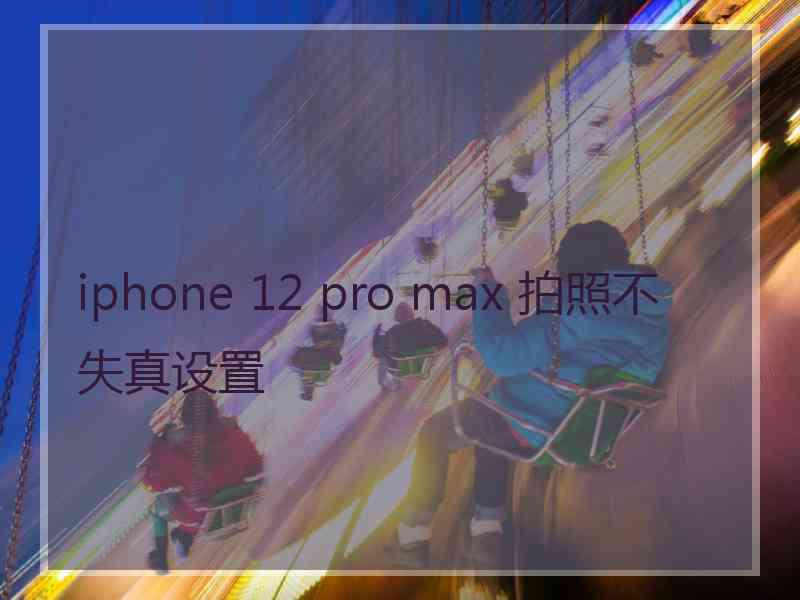 iphone 12 pro max 拍照不失真设置