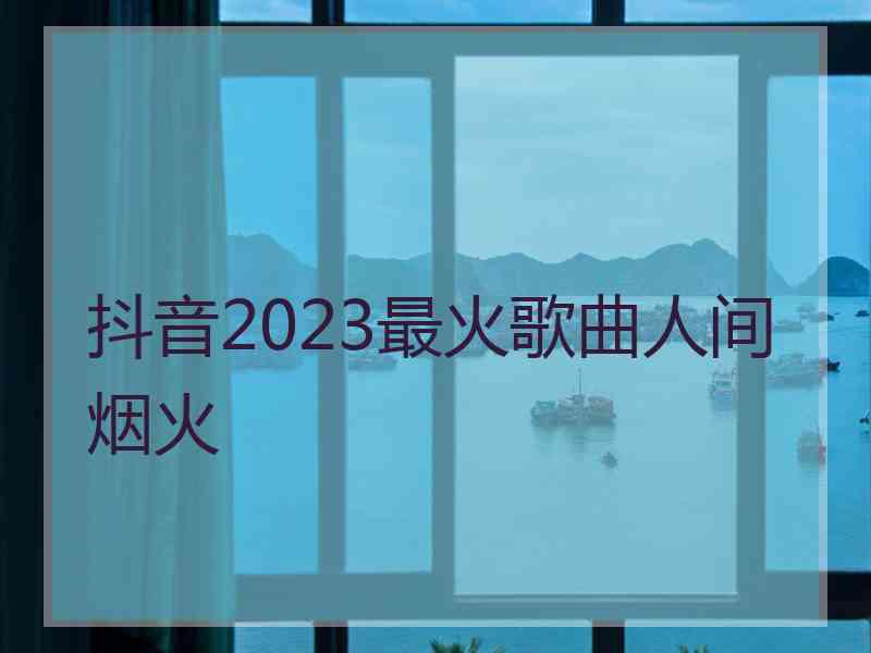 抖音2023最火歌曲人间烟火