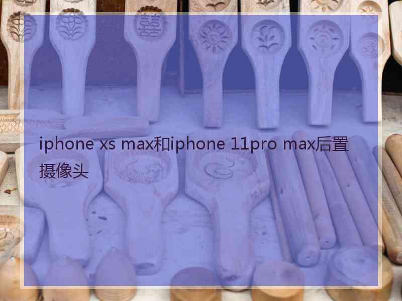 iphone xs max和iphone 11pro max后置摄像头