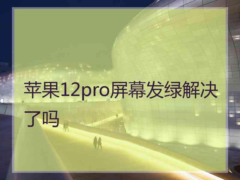 苹果12pro屏幕发绿解决了吗