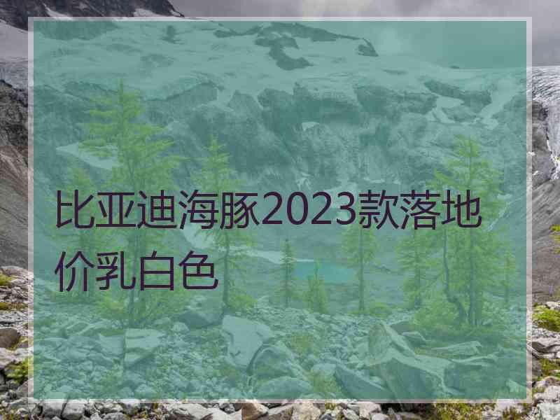 比亚迪海豚2023款落地价乳白色