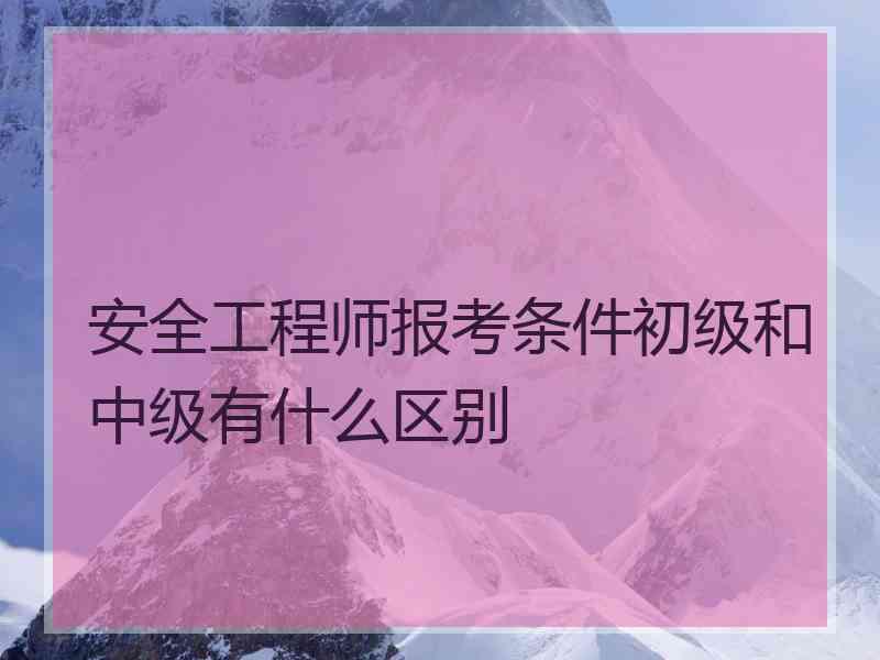 安全工程师报考条件初级和中级有什么区别