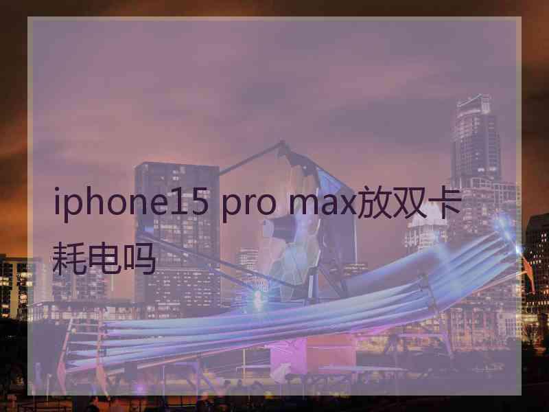 iphone15 pro max放双卡耗电吗