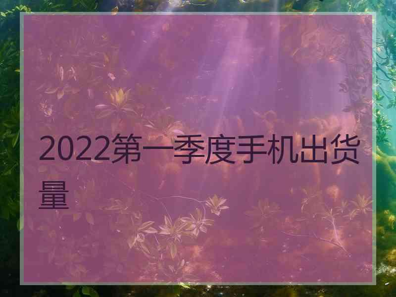 2022第一季度手机出货量