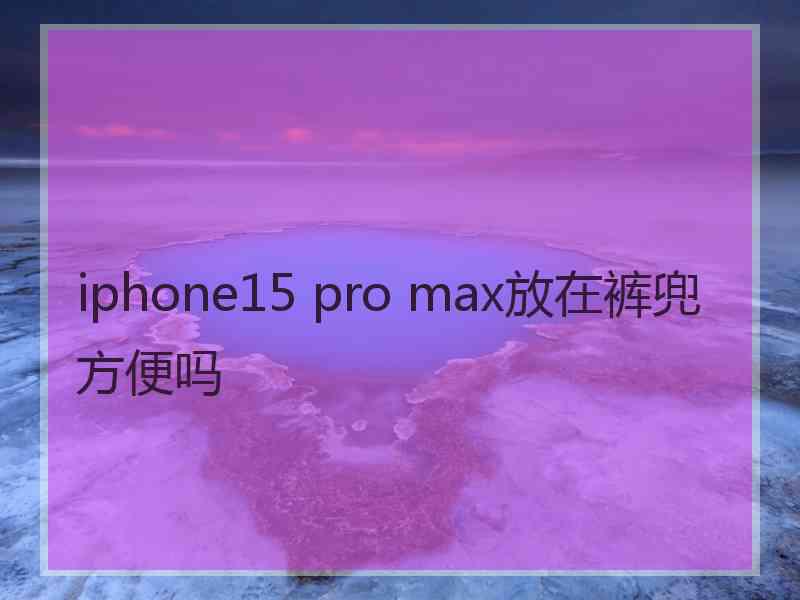 iphone15 pro max放在裤兜方便吗