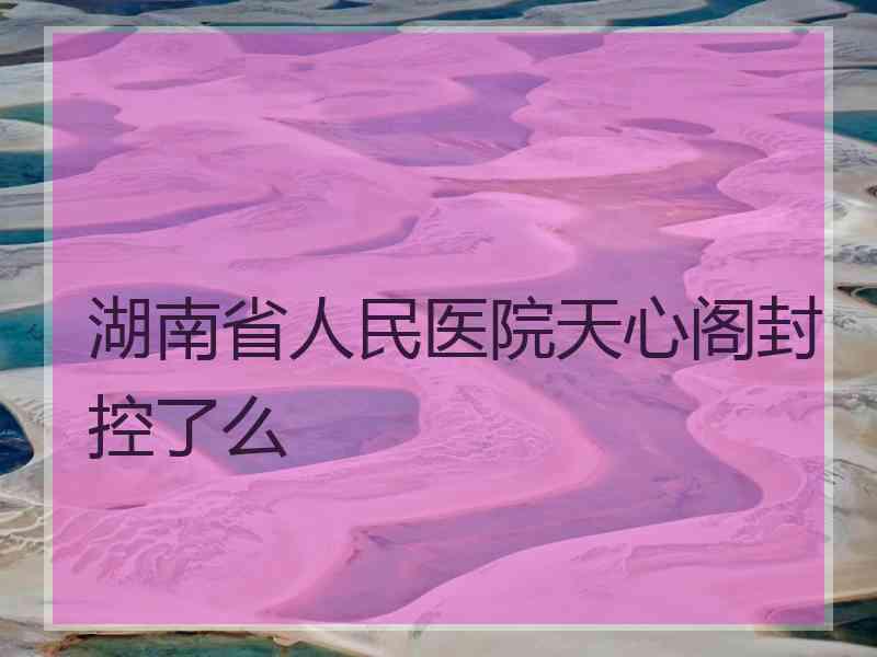 湖南省人民医院天心阁封控了么