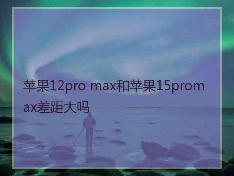 苹果12pro max和苹果15promax差距大吗