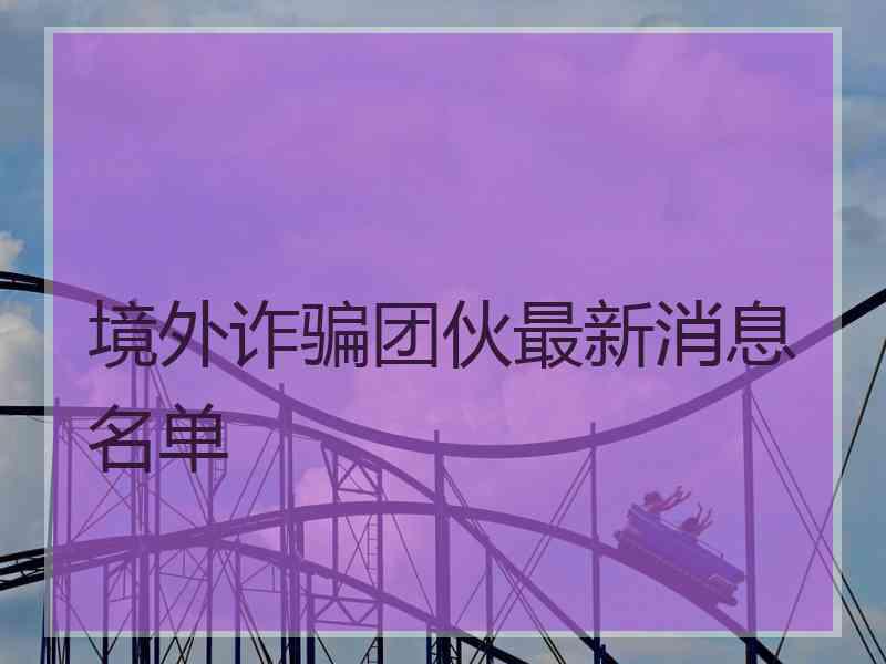 境外诈骗团伙最新消息名单